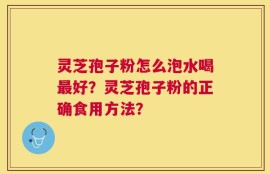 灵芝孢子粉怎么泡水喝最好？灵芝孢子粉的正确食用方法？