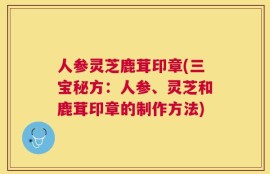 人参灵芝鹿茸印章(三宝秘方：人参、灵芝和鹿茸印章的制作方法)