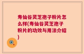 寿仙谷灵芝孢子粉片怎么样(寿仙谷灵芝孢子粉片的功效与用法介绍)