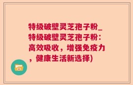 特级破壁灵芝孢子粉_特级破壁灵芝孢子粉：高效吸收，增强免疫力，健康生活新选择)