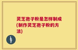 灵芝孢子粉是怎样制成(制作灵芝孢子粉的方法)