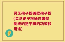 灵芝孢子粉破壁孢子粉(灵芝孢子粉通过破壁制成的孢子粉的功效和用途)