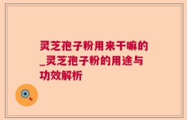 灵芝孢子粉用来干嘛的_灵芝孢子粉的用途与功效解析