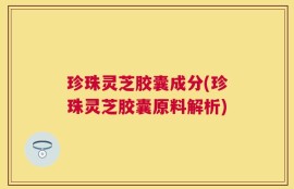 珍珠灵芝胶囊成分(珍珠灵芝胶囊原料解析)
