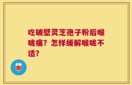 吃破壁灵芝孢子粉后喉咙痛？怎样缓解喉咙不适？