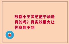 故都小主灵芝孢子油是真的吗？真实效果大让你意想不到
