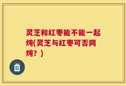 灵芝和红枣能不能一起炖(灵芝与红枣可否同炖？)