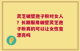 灵芝破壁孢子粉对女人？长期服用破壁灵芝孢子粉真的可以让女性变漂亮吗