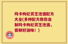 玛卡枸杞灵芝泡酒配方大全(多种配方教你自制玛卡枸杞灵芝泡酒，尝鲜好滋味！)