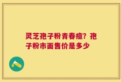 灵芝孢子粉青春痘？孢子粉市面售价是多少