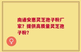 南通安惠灵芝孢子粉厂家？提供高质量灵芝孢子粉？