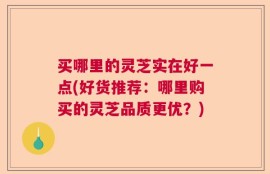 买哪里的灵芝实在好一点(好货推荐：哪里购买的灵芝品质更优？)