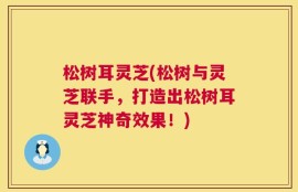 松树耳灵芝(松树与灵芝联手，打造出松树耳灵芝神奇效果！)