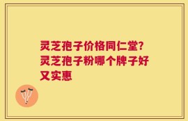 灵芝孢子价格同仁堂？灵芝孢子粉哪个牌子好又实惠