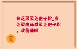 参芝灵灵芝孢子粉_参芝灵高品质灵芝孢子粉，改善睡眠