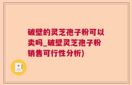 破壁的灵芝孢子粉可以卖吗_破壁灵芝孢子粉销售可行性分析)