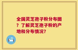 全国灵芝孢子粉分布图？了解灵芝孢子粉的产地和分布情况？