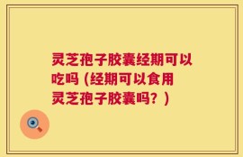 灵芝孢子胶囊经期可以吃吗 (经期可以食用灵芝孢子胶囊吗？)