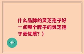 什么品牌的灵芝孢子好一点哪个牌子的灵芝孢子更优质？)