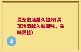 灵芝泡酒越久越好(灵芝泡酒越久越回味，赏味更佳)
