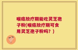 喉癌放疗期能吃灵芝孢子粉(喉癌放疗期可食用灵芝孢子粉吗？)