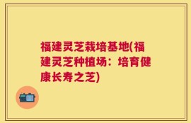 福建灵芝栽培基地(福建灵芝种植场：培育健康长寿之芝)