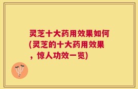 灵芝十大药用效果如何(灵芝的十大药用效果，惊人功效一览)