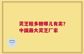 灵芝粗多糖哪儿有卖？中国最大灵芝厂家