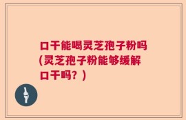 口干能喝灵芝孢子粉吗(灵芝孢子粉能够缓解口干吗？)