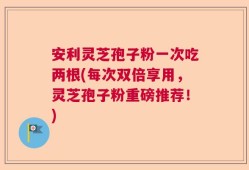 安利灵芝孢子粉一次吃两根(每次双倍享用，灵芝孢子粉重磅推荐！)