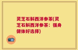 灵芝石斛西洋参茶(灵芝石斛西洋参茶：强身健体好选择)