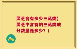 灵芝含有多少三萜类(灵芝中含有的三萜类成分数量是多少？)