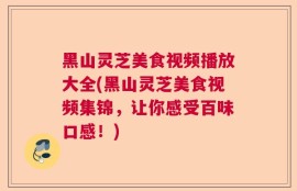黑山灵芝美食视频播放大全(黑山灵芝美食视频集锦，让你感受百味口感！)