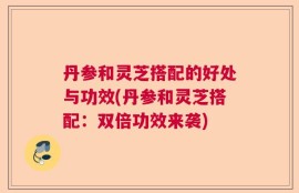 丹参和灵芝搭配的好处与功效(丹参和灵芝搭配：双倍功效来袭)