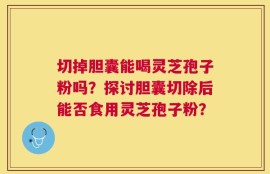 切掉胆囊能喝灵芝孢子粉吗？探讨胆囊切除后能否食用灵芝孢子粉？