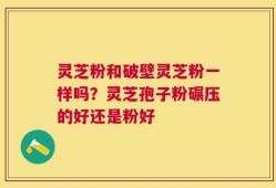 灵芝粉和破壁灵芝粉一样吗？灵芝孢子粉碾压的好还是粉好