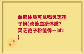 血瘀体质可以喝灵芝孢子粉(改善血瘀体质？灵芝孢子粉值得一试！)