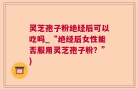 灵芝孢子粉绝经后可以吃吗_“绝经后女性能否服用灵芝孢子粉？”)
