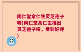 同仁堂余仁生灵芝孢子粉(同仁堂余仁生推出灵芝孢子粉，受到好评)