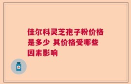 佳尔科灵芝孢子粉价格是多少 其价格受哪些因素影响