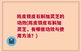 陈皮铁皮石斛加灵芝的功效(陈皮铁皮石斛加灵芝，有哪些功效与使用方法？)