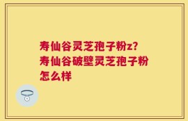 寿仙谷灵芝孢子粉z？寿仙谷破壁灵芝孢子粉怎么样