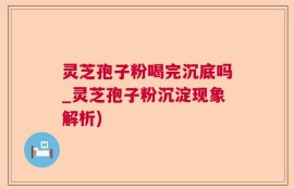 灵芝孢子粉喝完沉底吗_灵芝孢子粉沉淀现象解析)