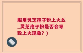 服用灵芝孢子粉上火么_灵芝孢子粉是否会导致上火现象？)