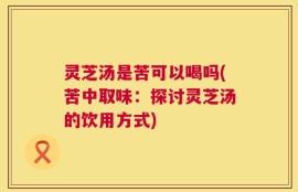灵芝汤是苦可以喝吗(苦中取味：探讨灵芝汤的饮用方式)