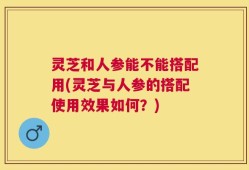 灵芝和人参能不能搭配用(灵芝与人参的搭配使用效果如何？)