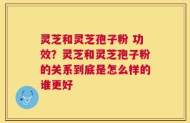 灵芝和灵芝孢子粉 功效？灵芝和灵芝孢子粉的关系到底是怎么样的谁更好
