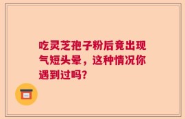 吃灵芝孢子粉后竟出现气短头晕，这种情况你遇到过吗？
