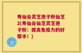寿仙谷灵芝孢子粉仙芝2(寿仙谷仙芝灵芝孢子粉：提高免疫力的好帮手！)