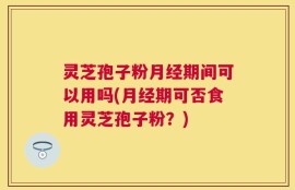 灵芝孢子粉月经期间可以用吗(月经期可否食用灵芝孢子粉？)